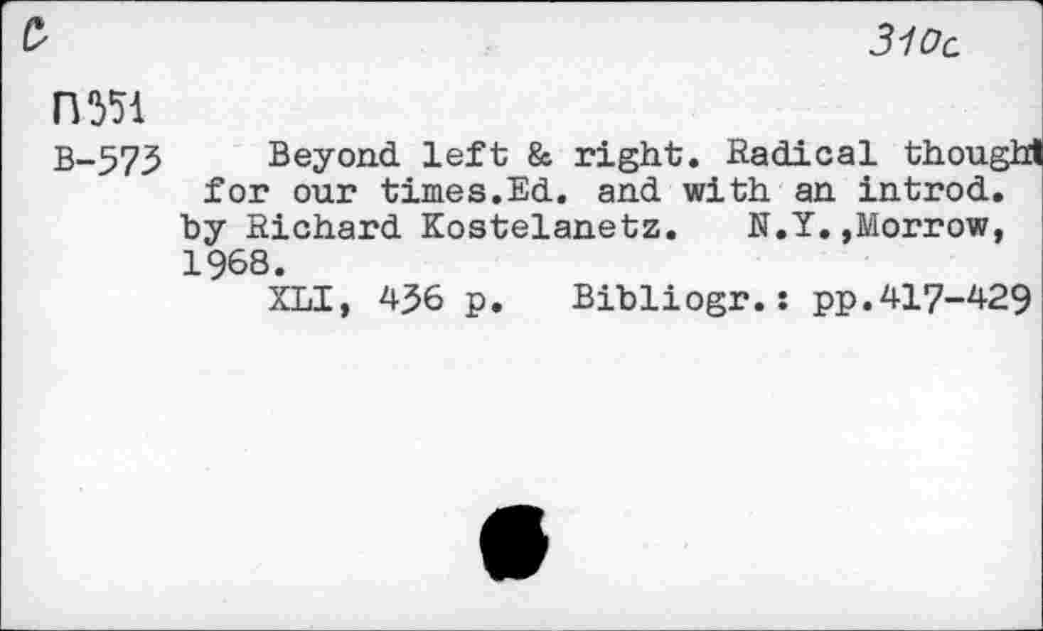 ﻿310c
£
rwi
B-573 Beyond left & right. Radical thought for our times.Ed. and with an introd.
by Richard Kostelanetz.	N.Y.,Morrow,
1968.
XLI, 4^6 p. Bibliogr.: pp.417-429